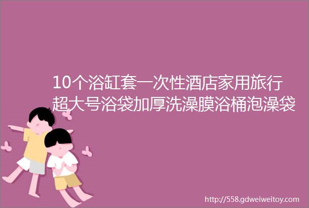 10个浴缸套一次性酒店家用旅行超大号浴袋加厚洗澡膜浴桶泡澡袋子